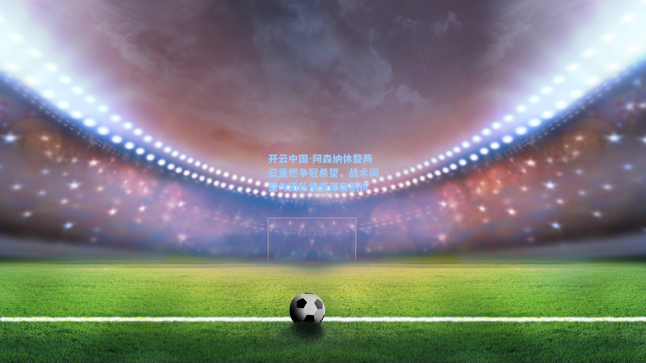 阿森纳休整两日重燃争冠希望，战术调整与团队情感深度剖析